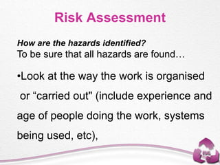 Risk Assessment
How are the hazards identified?
To be sure that all hazards are found…
•Look at the way the work is organised
or “carried out" (include experience and
age of people doing the work, systems
being used, etc),
 
