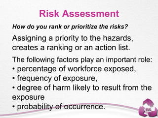 Risk Assessment
How do you rank or prioritize the risks?
Assigning a priority to the hazards,
creates a ranking or an action list.
The following factors play an important role:
• percentage of workforce exposed,
• frequency of exposure,
• degree of harm likely to result from the
exposure
• probability of occurrence.
 