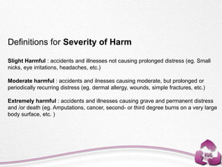 Definitions for Severity of Harm
Slight Harmful : accidents and illnesses not causing prolonged distress (eg. Small
nicks, eye irritations, headaches, etc.)
Moderate harmful : accidents and ilnesses causing moderate, but prolonged or
periodically recurring distress (eg. dermal allergy, wounds, simple fractures, etc.)
Extremely harmful : accidents and illnesses causing grave and permanent distress
and /or death (eg. Amputations, cancer, second- or third degree burns on a very large
body surface, etc. )
 