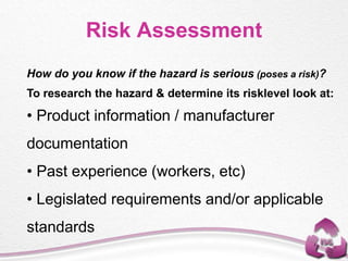 Risk Assessment
How do you know if the hazard is serious (poses a risk)?
To research the hazard & determine its risklevel look at:
• Product information / manufacturer
documentation
• Past experience (workers, etc)
• Legislated requirements and/or applicable
standards
 