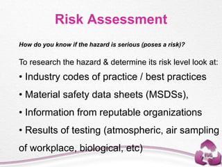 Risk Assessment
How do you know if the hazard is serious (poses a risk)?
To research the hazard & determine its risk level look at:
• Industry codes of practice / best practices
• Material safety data sheets (MSDSs),
• Information from reputable organizations
• Results of testing (atmospheric, air sampling
of workplace, biological, etc)
 