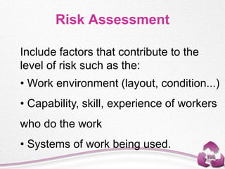 Risk Assessment
Include factors that contribute to the
level of risk such as the:
• Work environment (layout, condition...)
• Capability, skill, experience of workers
who do the work
• Systems of work being used.
 