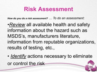 How do you do a risk assessment? … To do an assessment:
•Review all available health and safety
information about the hazard such as
MSDS’s, manufacturers literature,
information from reputable organizations,
results of testing, etc.,
• Identify actions necessary to eliminate
or control the risk
Risk Assessment
 