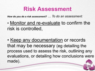 How do you do a risk assessment? … To do an assessment:
• Monitor and re-evaluate to confirm the
risk is controlled,
• Keep any documentation or records
that may be necessary (eg detailing the
process used to assess the risk, outlining any
evaluations, or detailing how conclusions were
made).
Risk Assessment
 