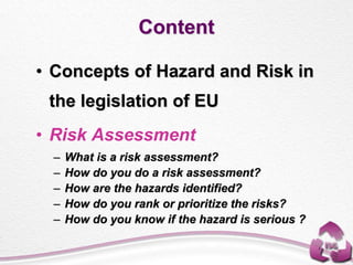 Content
• Concepts of Hazard and Risk in
the legislation of EU
• Risk Assessment
– What is a risk assessment?
– How do you do a risk assessment?
– How are the hazards identified?
– How do you rank or prioritize the risks?
– How do you know if the hazard is serious ?
 