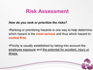 Risk Assessment
How do you rank or prioritize the risks?
•Ranking or prioritizing hazards is one way to help determine
which hazard is the most serious and thus which hazard to
control first.
•Priority is usually established by taking into account the
employee exposure and the potential for accident, injury or
illness.
 
