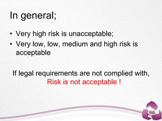 In general;
• Very high risk is unacceptable;
• Very low, low, medium and high risk is
acceptable
If legal requirements are not complied with,
Risk is not acceptable !
 