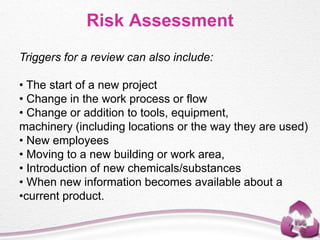 Triggers for a review can also include:
• The start of a new project
• Change in the work process or flow
• Change or addition to tools, equipment,
machinery (including locations or the way they are used)
• New employees
• Moving to a new building or work area,
• Introduction of new chemicals/substances
• When new information becomes available about a
•current product.
Risk Assessment
 