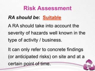 Risk Assessment
RA should be: Suitable
A RA should take into account the
severity of hazards well known in the
type of activity / business.
It can only refer to concrete findings
(or anticipated risks) on site and at a
certain point of time.
 