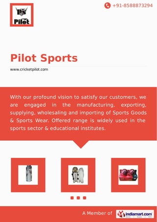 +91-8588873294
A Member of
Pilot Sports
www.cricketpilot.com
With our profound vision to satisfy our customers, we
are engaged in the manufacturing, exporting,
supplying, wholesaling and importing of Sports Goods
& Sports Wear. Oﬀered range is widely used in the
sports sector & educational institutes.
 
