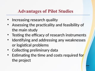 Advantages of Pilot Studies
• Increasing research quality
• Assessing the practicality and feasibility of
the main study
• Testing the efficacy of research instruments
• Identifying and addressing any weaknesses
or logistical problems
• Collecting preliminary data
• Estimating the time and costs required for
the project
●●●
11
 
