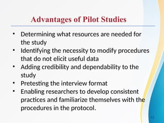 Advantages of Pilot Studies
• Determining what resources are needed for
the study
• Identifying the necessity to modify procedures
that do not elicit useful data
• Adding credibility and dependability to the
study
• Pretesting the interview format
• Enabling researchers to develop consistent
practices and familiarize themselves with the
procedures in the protocol.
12
 