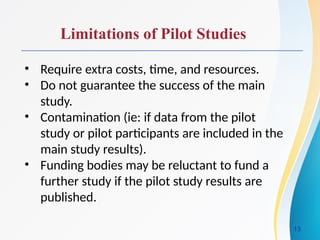 Limitations of Pilot Studies
• Require extra costs, time, and resources.
• Do not guarantee the success of the main
study.
• Contamination (ie: if data from the pilot
study or pilot participants are included in the
main study results).
• Funding bodies may be reluctant to fund a
further study if the pilot study results are
published.
13
 