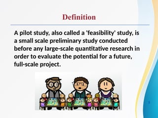 Definition
A pilot study, also called a 'feasibility' study, is
a small scale preliminary study conducted
before any large-scale quantitative research in
order to evaluate the potential for a future,
full-scale project.
3
 