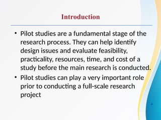 Introduction
• Pilot studies are a fundamental stage of the
research process. They can help identify
design issues and evaluate feasibility,
practicality, resources, time, and cost of a
study before the main research is conducted.
• Pilot studies can play a very important role
prior to conducting a full-scale research
project
4
 