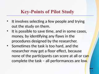 Key-Points of Pilot Study
• It involves selecting a few people and trying
out the study on them.
• It is possible to save time, and in some cases,
money, by identifying any flaws in the
procedures designed by the researcher.
• Sometimes the task is too hard, and the
researcher may get a floor effect, because
none of the participants can score at all or can
complete the task – all performances are low.
●●●
6
 