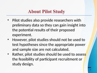 About Pilot Study
• Pilot studies also provide researchers with
preliminary data so they can gain insight into
the potential results of their proposed
experiment.
• However, pilot studies should not be used to
test hypotheses since the appropriate power
and sample size are not calculated.
• Rather, pilot studies should be used to assess
the feasibility of participant recruitment or
study design.
●●●
8
 