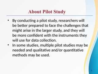 About Pilot Study
• By conducting a pilot study, researchers will
be better prepared to face the challenges that
might arise in the larger study, and they will
be more confident with the instruments they
will use for data collection.
• In some studies, multiple pilot studies may be
needed and qualitative and/or quantitative
methods may be used.
9
 