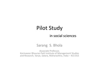 Pilot Study
in social sciences
Sarang S. Bhola
Associate Professor, 
fKarmaveer Bhaurao Patil Institute of Management Studies 
and Research, Varye, Satara, Maharashtra, India – 415 015
 