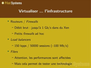
      
       Virtualiser ... l'infrastructure 
      
     
      
       
        
         Routeurs /  Firewalls 
        
       
       
        
         
          
           Débit brut : jusqu'à 1 Gb/s dans du Xen 
          
         
        
       
       
        
         
          
           Petits  firewalls  ad hoc 
          
         
        
       
       
        
         Load balancers 
        
       
       
        
         
          
           150 kpps / 50000 sessions (~100 Mb/s) 
          
         
        
       
       
        
         Filers 
        
       
       
        
         
          
           Attention, les performances sont affectées 
          
         
        
       
       
        
         
          
           Mais cela permet de tester une technologie 
          
         
        
       
      
     