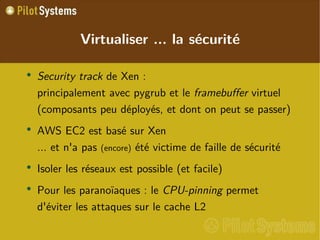 
      
       Virtualiser ... la sécurité 
      
     
      
       
        
         Security track  de Xen :  principalement avec pygrub et le  framebuffer  virtuel  (composants peu déployés, et dont on peut se passer) 
        
       
       
        
         AWS EC2 est basé sur Xen ... et n'a pas  (encore)  été victime de faille de sécurité 
        
       
       
        
         Isoler les réseaux est possible (et facile) 
        
       
       
        
         Pour les paranoïaques : le  CPU-pinning  permet d'éviter les attaques sur le cache L2 
        
       
      
     