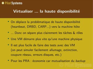 
      
       Virtualiser ... la haute disponibilité 
      
     
      
       
        
         On déplace la problématique de haute disponibilité (heartbeat, DRBD, CARP...) vers la machine hôte 
        
       
       
        
         ... Donc on sépare plus clairement les tâches & rôles 
        
       
       
        
         Une VM démarre plus vite qu'une machine physique 
        
       
       
        
         Il est plus facile de faire des tests avec des VM (on peut simuler facilement allumage, extinction, coupure réseau, erreurs disques, etc.) 
        
       
       
        
         Pour les PRA : économie car mutualisation du  backup 
        
       
      
     