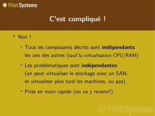 
      
       C'est compliqué ! 
      
     
      
       
        
         Non ! 
        
       
       
        
         
          
           Tous les composants décrits sont  indépendants les uns des autres  (sauf la virtualisation CPU/RAM) 
          
         
        
       
       
        
         
          
           Les problématiques sont  indépendantes (on peut virtualiser le stockage avec un SAN, et virtualiser plus tard les machines, ou pas) 
          
         
        
       
       
        
         
          
           Prise en main rapide (on va y revenir!) 
          
         
        
       
      
     