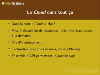 
      
       Le  Cloud  dans tout ça 
      
     
      
       
        
         Dans la suite :  Cloud  = HaaS 
        
       
       
        
         Mise à disposition de ressources  (CPU, RAM, disque, réseau)  à la demande 
        
       
       
        
         Pas d'investissement 
        
       
       
        
         Facturation plus fine (au mois, voire à l'heure) 
        
       
       
        
         Ensemble d'API permettant le  provisioning 
        
       
      
     