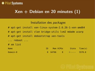 
      
       Xen + Debian en 20 minutes (1) 
      
     
      
       
        
         Installation des  packages 
        
       
       
        
         # apt-get install xen-linux-system-2.6.26-1-xen-amd64 
        
       
       
        
         # apt-get install vlan bridge-utils lvm2 mdadm ucarp 
        
       
       
        
         # apt-get install debootstrap xen-tools 
        
       
       
        
         ... reboot ... 
        
       
       
        
         # xm list 
        
       
       
        
         Name  ID    Mem VCPUs  State  Time(s) 
        
       
       
        
         Domain-0  0  64766     8  r-----  5570.0 
        
       
       
        
         
        
       
      
     