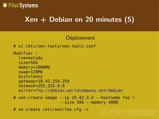 
      
       
        
         Déploiement 
        
       
       
        
         # vi /etc/xen-tools/xen-tools.conf 
        
       
       
        
         Modifier : lvm=melody size=5Gb memory=1000Mb swap=128Mb dist=lenny gateway=10.42.254.254 netmask=255.255.0.0 mirror= ftp://debian.worldcompany.net/debian 
        
       
       
        
         # xen-create-image --ip 10.42.3.4 --hostname foo \                  --size 50G --memory 4000 
        
       
       
        
         # xm create /etc/xen/foo.cfg -c 
        
       
      
     
      
       Xen + Debian en 20 minutes (5) 
      
     