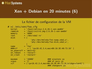 
      
       
        
         Le fichier de configuration de la VM 
        
       
       
        
         # vi /etc/xen/foo.cfg kernel  = '/boot/vmlinuz-2.6.26-1-xen-amd64' ramdisk  = '/boot/initrd.img-2.6.26-1-xen-amd64' memory  = '4000' root  = '/dev/sda2 ro' disk  = [   'phy:/dev/melody/foo-swap,sda1,w',   'phy:/dev/melody/foo-disk,sda2,w',   ] name  = 'foo' ###vif  = [ 'ip=10.42.3.4,mac=00:16:3E:40:72:16' ] on_poweroff = 'destroy' on_reboot  = 'restart' on_crash  = 'restart' maxmem      = '16000'  ### ajoutons ça vcpus       = '2'  ### et puis ça vif         = ['ip=10.42.3.4,mac=00:16:3E:40:72:16,bridge=vlan42'] ### changeons ça 
        
       
      
     
      
       Xen + Debian en 20 minutes (6) 
      
     