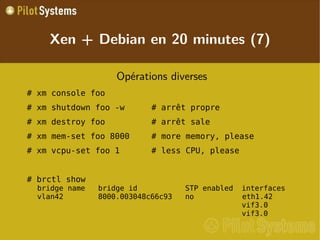 
      
       
        
         Opérations diverses 
        
       
       
        
         # xm console foo 
        
       
       
        
         # xm shutdown foo -w # arrêt propre 
        
       
       
        
         # xm destroy foo # arrêt sale 
        
       
       
        
         # xm mem-set foo 8000 # more memory, please 
        
       
       
        
         # xm vcpu-set foo 1 # less CPU, please 
        
       
       
        
         
        
       
       
        
         # brctl show bridge name   bridge id           STP enabled  interfaces vlan42        8000.003048c66c93   no            eth1.42                                                vif3.0                                                vif3.0 
        
       
      
     
      
       Xen + Debian en 20 minutes (7) 
      
     