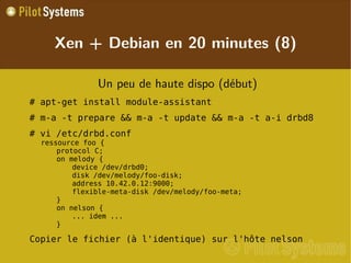 
      
       
        
         Un peu de haute dispo (début) 
        
       
       
        
         # apt-get install module-assistant 
        
       
       
        
         # m-a -t prepare && m-a -t update && m-a -t a-i drbd8 
        
       
       
        
         # vi /etc/drbd.conf ressource foo { protocol C; on melody { device /dev/drbd0; disk /dev/melody/foo-disk; address 10.42.0.12:9000; flexible-meta-disk /dev/melody/foo-meta; } on nelson { ... idem ... } 
        
       
       
        
         Copier le fichier (à l'identique) sur l'hôte nelson 
        
       
       
        
         
        
       
      
     
      
       Xen + Debian en 20 minutes (8) 
      
     