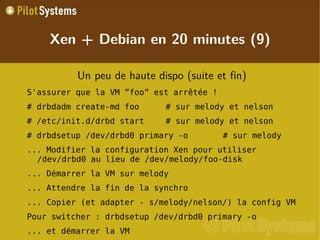 
      
       
        
         Un peu de haute dispo (suite et fin) 
        
       
       
        
         S'assurer que la VM ”foo” est arrêtée ! 
        
       
       
        
         # drbdadm create-md foo # sur melody et nelson 
        
       
       
        
         # /etc/init.d/drbd start # sur melody et nelson 
        
       
       
        
         # drbdsetup /dev/drbd0 primary -o # sur melody 
        
       
       
        
         ... Modifier la configuration Xen pour utiliser /dev/drbd0 au lieu de /dev/melody/foo-disk 
        
       
       
        
         ... Démarrer la VM sur melody 
        
       
       
        
         ... Attendre la fin de la synchro 
        
       
       
        
         ... Copier (et adapter - s/melody/nelson/) la config VM 
        
       
       
        
         Pour switcher : drbdsetup /dev/drbd0 primary -o 
        
       
       
        
         ... et démarrer la VM 
        
       
      
     
      
       Xen + Debian en 20 minutes (9) 
      
     