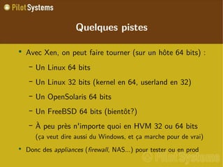 
      
       
        
         Avec Xen, on peut faire tourner (sur un hôte 64 bits) : 
        
       
       
        
         
          
           Un Linux 64 bits 
          
         
        
       
       
        
         
          
           Un Linux 32 bits (kernel en 64, userland en 32) 
          
         
        
       
       
        
         
          
           Un OpenSolaris 64 bits 
          
         
        
       
       
        
         
          
           Un FreeBSD 64 bits (bientôt?) 
          
         
        
       
       
        
         
          
           À peu près n'importe quoi en HVM 32 ou 64 bits (ça veut dire aussi du Windows, et ça marche pour de vrai) 
          
         
        
       
       
        
         Donc des  appliances  ( firewall , NAS...) pour tester ou en prod 
        
       
      
     
      
       Quelques pistes 
      
     