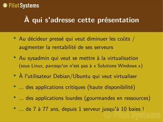 
      
       À qui s'adresse cette présentation 
      
     
      
       
        
         Au décideur pressé qui veut diminuer les coûts / augmenter la rentabilité de ses serveurs 
        
       
       
        
         Au sysadmin qui veut se mettre à la virtualisation  (sous Linux, parcequ'on n'est pas à « Solutions Windows ») 
        
       
       
        
         À l'utilisateur Debian/Ubuntu qui veut virtualiser 
        
       
       
        
         ... des applications critiques (haute disponibilité) 
        
       
       
        
         ... des applications lourdes (gourmandes en ressources) 
        
       
       
        
         ... de 7 à 77 ans, depuis 1 serveur jusqu'à 10 baies ! 
        
       
      
     