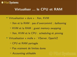 
      
       Virtualiser ... le CPU et RAM 
      
     
      
       
        
         Virtualisation « dure » : Xen, KVM 
        
       
       
        
         
          
           Xen et la RAM : pas  d' overcommit  ;  ballooning   
          
         
        
       
       
        
         
          
           KVM et la RAM :  guest memory swapping 
          
         
        
       
       
        
         
          
           Xen, KVM et le CPU :  scheduling  et  pinning 
          
         
        
       
       
        
         Virtualisation « molle » : VServer, OpenVZ 
        
       
       
        
         
          
           CPU et RAM partagés 
          
         
        
       
       
        
         
          
           Pas vraiment de limites dures 
          
         
        
       
       
        
         
          
           Accounting  utilisable 
          
         
        
       
      
     