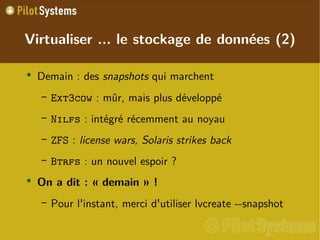 
      
       Virtualiser ... le stockage de données (2) 
      
     
      
       
        
         Demain : des  snapshots  qui marchent 
        
       
       
        
         
          
           Ext3cow  : mûr, mais plus développé 
          
         
        
       
       
        
         
          
           Nilfs  : intégré récemment au noyau 
          
         
        
       
       
        
         
          
           ZFS  :  license wars, Solaris strikes back 
          
         
        
       
       
        
         
          
           Btrfs  : un nouvel espoir ? 
          
         
        
       
       
        
         On a dit : « demain » ! 
        
       
       
        
         
          
           Pour l'instant, merci d'utiliser lvcreate --snapshot 
          
         
        
       
      
     