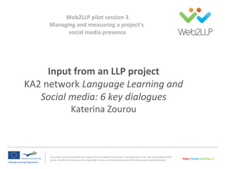 Input from an LLP project
KA2 network Language Learning and
Social media: 6 key dialogues
Katerina Zourou
This project was financed with the support of the European Commission. This publication is the sole responsibility of the
author and the Commission is not responsible for any use that may be made of the information contained therein. http://www.web2llp.eu
Web2LLP pilot session 3
Managing and measuring a project’s
social media presence
 