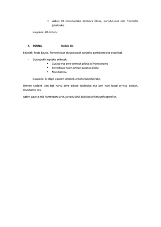  Azken 10 minutuetako denbora librea, partidutxoak edo frontoitik
jokatzeko.
Iraupena: 20 minutu
4. EGUNA Irailak 10,
Edukiak: Festa Eguna. Torneotxoak eta gurasoak sartzeko partidutxo eta desafioak
- Gurasoekin egiteko ariketak:
 Guraso eta bere semeak pilota jo frontiseraino
 Erreleboak haien artean pasatuz pilota
 Mundialitoa
Iraupena: Ez dago iraupen zehatzik ariketa bakoitzerako.
Umeen taldeek izen bat hartu bere bikote talderako eta izen hori idatzi orritxo batean,
mundialito era.
Azken agurra edo hurrengora arte, jarraitu ahal duelako ariketa gehiagorekin.
 