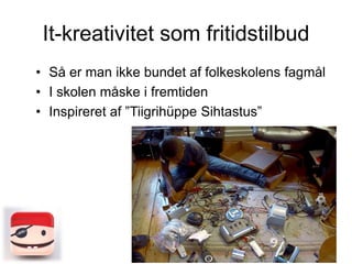 It-kreativitet som fritidstilbud
• Så er man ikke bundet af folkeskolens fagmål
• I skolen måske i fremtiden
• Inspireret af ”Tiigrihüppe Sihtastus”

 