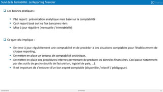 Suivi de la Rentabilité : Le Reporting financier
05/04/2019 2CFINANCE 11
❑ Les bonnes pratiques :
▪ P&L report : présentation analytique mais basé sur la comptabilité
▪ Cash report basé sur les flux bancaires réels
▪ Mise à jour régulière (mensuelle / trimestrielle)
❑ Ce que cela implique :
▪ De tenir à jour régulièrement une comptabilité et de procéder à des situations comptables pour l’établissement de
chaque reporting,
▪ De mettre en place un process de comptabilité analytique,
▪ De mettre en place des procédures internes permettant de produire les données financières. Ceci passe notamment
par des outils de gestion (outils de facturation, logiciel de paie, …).
▪ Il est important de s’entourer d’un bon expert-comptable (disponible / réactif / pédagogue).
 