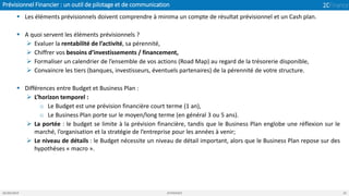 Prévisionnel Financier : un outil de pilotage et de communication
05/04/2019 2CFINANCE 22
▪ Les éléments prévisionnels doivent comprendre à minima un compte de résultat prévisionnel et un Cash plan.
▪ A quoi servent les éléments prévisionnels ?
➢ Evaluer la rentabilité de l’activité, sa pérennité,
➢ Chiffrer vos besoins d’investissements / financement,
➢ Formaliser un calendrier de l’ensemble de vos actions (Road Map) au regard de la trésorerie disponible,
➢ Convaincre les tiers (banques, investisseurs, éventuels partenaires) de la pérennité de votre structure.
▪ Différences entre Budget et Business Plan :
➢ L’horizon temporel :
o Le Budget est une prévision financière court terme (1 an),
o Le Business Plan porte sur le moyen/long terme (en général 3 ou 5 ans).
➢ La portée : le budget se limite à la prévision financière, tandis que le Business Plan englobe une réflexion sur le
marché, l’organisation et la stratégie de l’entreprise pour les années à venir;
➢ Le niveau de détails : le Budget nécessite un niveau de détail important, alors que le Business Plan repose sur des
hypothèses « macro ».
 