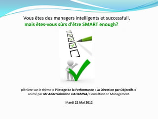 Vous êtes des managers intelligents et successfull,
mais êtes-vous sûrs d'être SMART enough?
plénière sur le thème « Pilotage de la Performance : La Direction par Objectifs »
animé par Mr Abderrahmane DAHAMNA/ Consultant en Management.
Mardi 22 Mai 2012
 