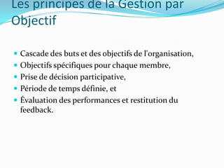 Les principes de la Gestion par
Objectif
 Cascade des buts et des objectifs de l'organisation,
 Objectifs spécifiques pour chaque membre,
 Prise de décision participative,
 Période de temps définie, et
 Évaluation des performances et restitution du
feedback.
 