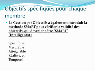 Objectifs spécifiques pour chaque
membre
 La Gestion par Objectifs a également introduit la
méthode SMART pour vérifier la validité des
objectifs, qui devraient être "SMART"
(Intelligents) :
Spécifique
Mesurable
Atteignable
Réaliste, et
Temporel
 
