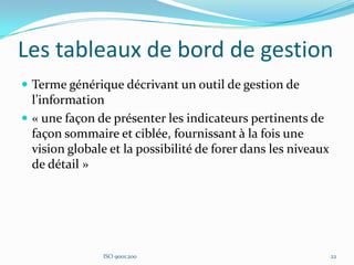 Les tableaux de bord de gestion
 Terme générique décrivant un outil de gestion de
l’information
 « une façon de présenter les indicateurs pertinents de
façon sommaire et ciblée, fournissant à la fois une
vision globale et la possibilité de forer dans les niveaux
de détail »
ISO 9001:200 22
 