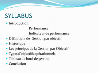 SYLLABUS
 Introduction
Performance
Indicateur de performance
 Définition de Gestion par objectif
 Historique
 Les principes de la Gestion par Objectif
 Types d’objectifs opérationnels
 Tableau de bord de gestion
 Conclusion
 