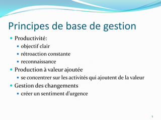 Principes de base de gestion
 Productivité:
 objectif clair
 rétroaction constante
 reconnaissance
 Production à valeur ajoutée
 se concentrer sur les activités qui ajoutent de la valeur
 Gestion des changements
 créer un sentiment d’urgence
5
 