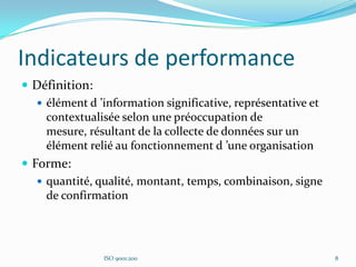 Indicateurs de performance
 Définition:
 élément d ’information significative, représentative et
contextualisée selon une préoccupation de
mesure, résultant de la collecte de données sur un
élément relié au fonctionnement d ’une organisation
 Forme:
 quantité, qualité, montant, temps, combinaison, signe
de confirmation
ISO 9001:200 8
 